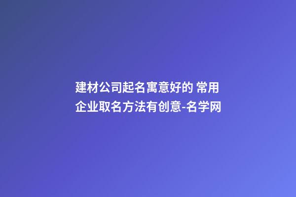 建材公司起名寓意好的 常用企业取名方法有创意-名学网-第1张-公司起名-玄机派